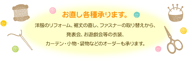 お直し各種承ります。洋服のリフォーム、裾丈の直し、ファスナーの取り替えから。発表会、お遊戯会等の衣裳、カーテン・小物・袋物などのオーダーも承ります。